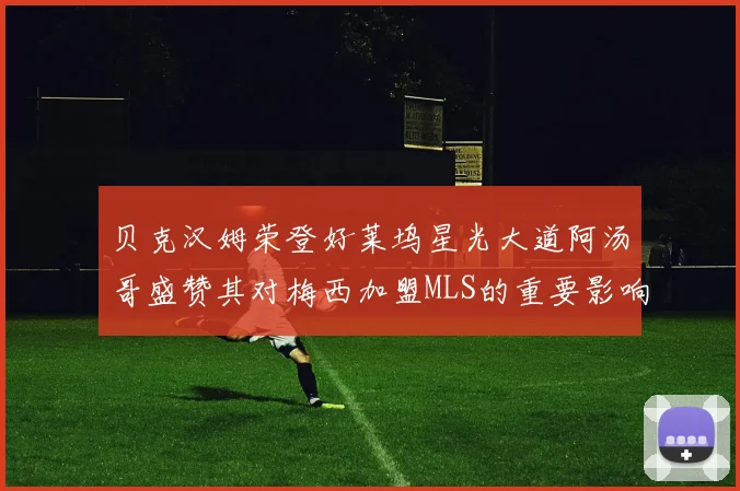 贝克汉姆荣登好莱坞星光大道阿汤哥盛赞其对梅西加盟MLS的重要影响