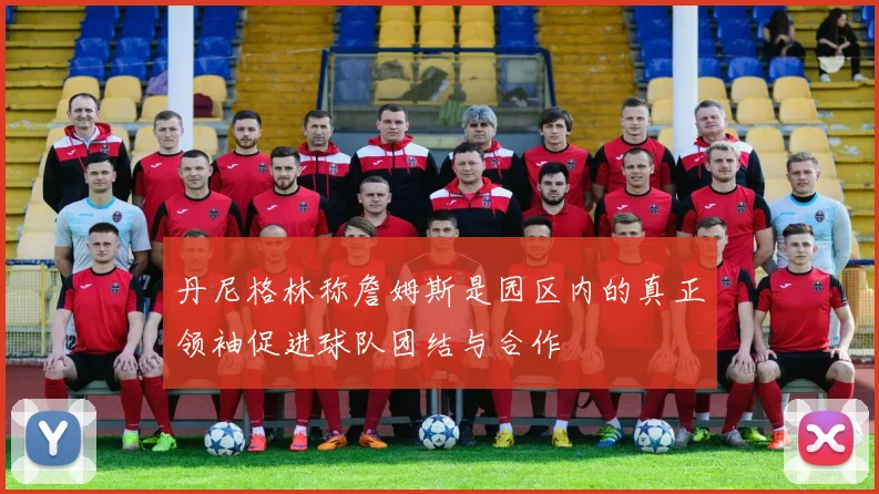 丹尼格林称詹姆斯是园区内的真正领袖促进球队团结与合作