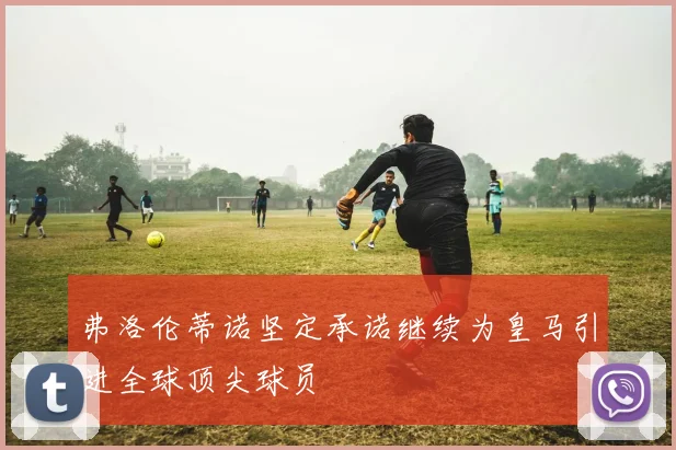 弗洛伦蒂诺坚定承诺继续为皇马引进全球顶尖球员