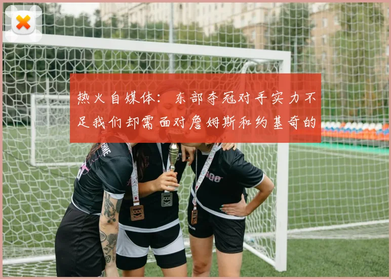 热火自媒体：东部夺冠对手实力不足我们却需面对詹姆斯和约基奇的挑战
