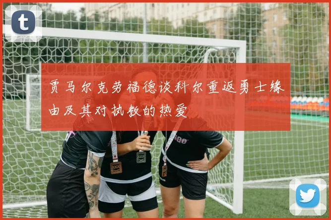 贾马尔克劳福德谈科尔重返勇士缘由及其对执教的热爱