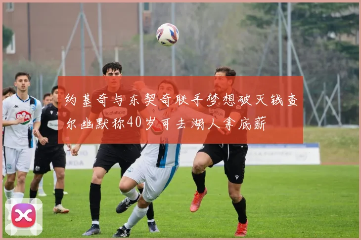 约基奇与东契奇联手梦想破灭钱查尔幽默称40岁可去湖人拿底薪