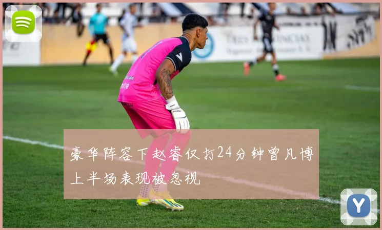 豪华阵容下赵睿仅打24分钟曾凡博上半场表现被忽视