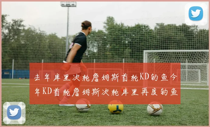 去年库里次轮詹姆斯首轮KD钓鱼今年KD首轮詹姆斯次轮库里再度钓鱼的奇妙对比