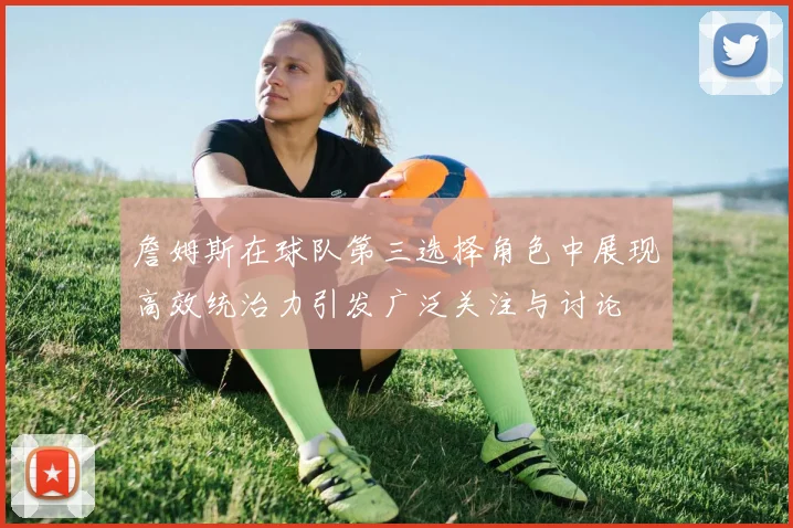 詹姆斯在球队第三选择角色中展现高效统治力引发广泛关注与讨论