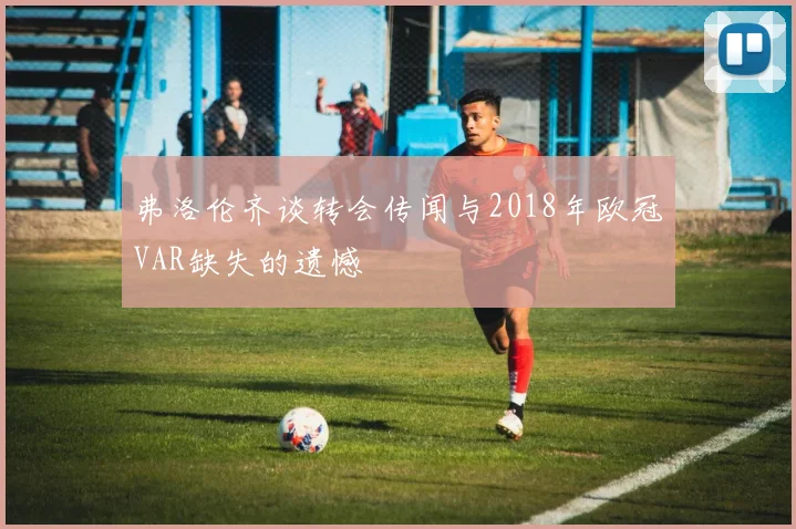 弗洛伦齐谈转会传闻与2018年欧冠VAR缺失的遗憾
