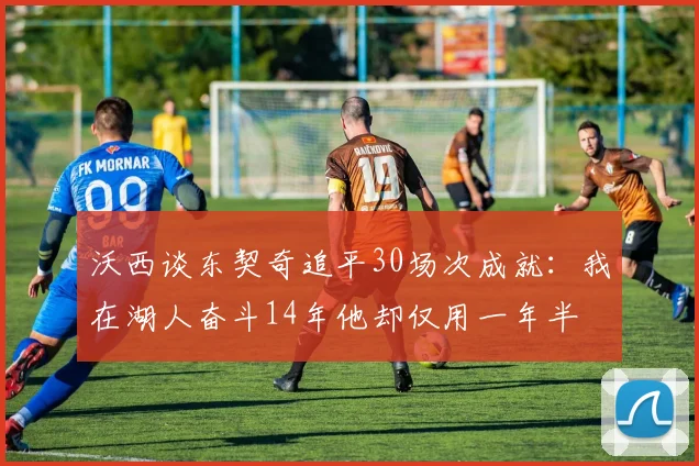 沃西谈东契奇追平30场次成就：我在湖人奋斗14年他却仅用一年半