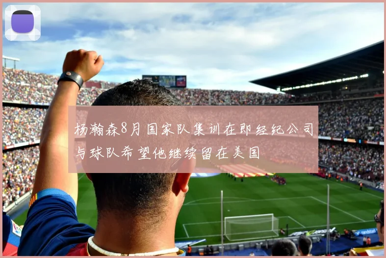 杨瀚森8月国家队集训在即经纪公司与球队希望他继续留在美国