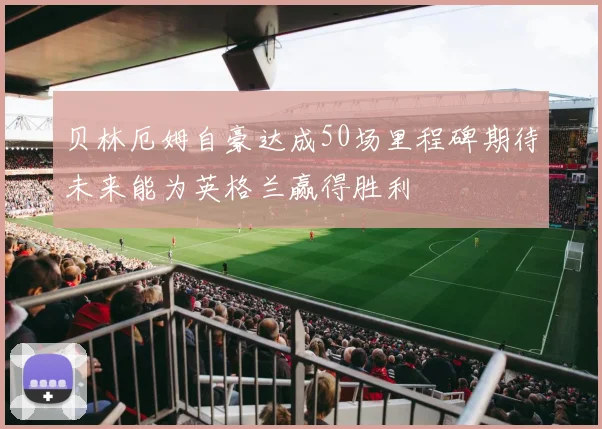 贝林厄姆自豪达成50场里程碑期待未来能为英格兰赢得胜利