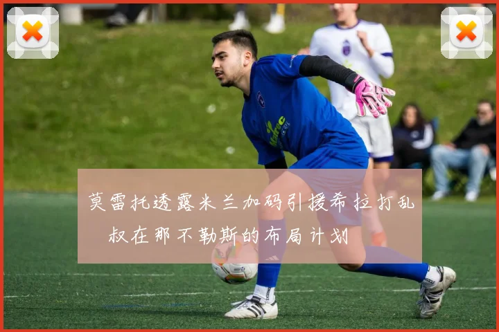 莫雷托透露米兰加码引援希拉打乱囧叔在那不勒斯的布局计划