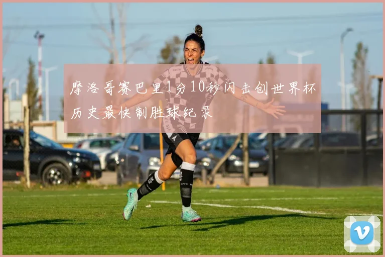 摩洛哥赛巴里1分10秒闪击创世界杯历史最快制胜球纪录