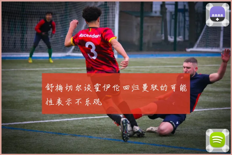 舒梅切尔谈霍伊伦回归曼联的可能性表示不乐观