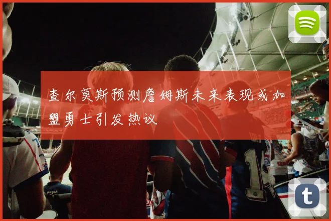 查尔莫斯预测詹姆斯未来表现或加盟勇士引发热议