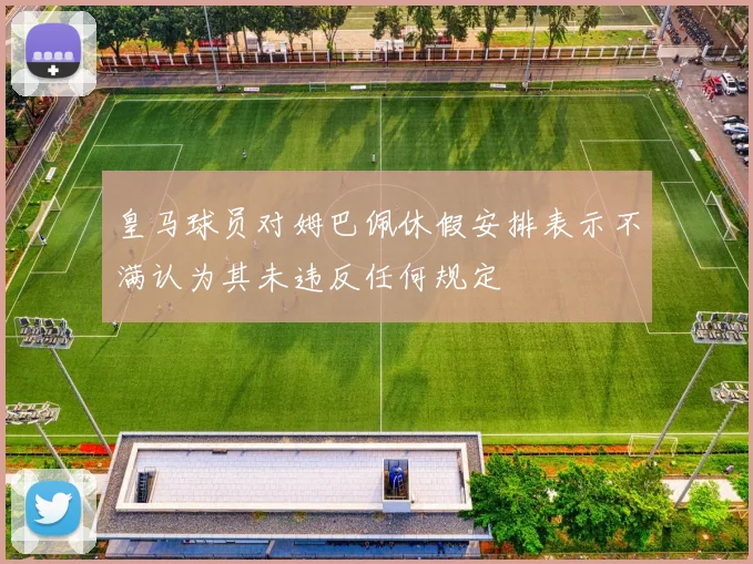 皇马球员对姆巴佩休假安排表示不满认为其未违反任何规定