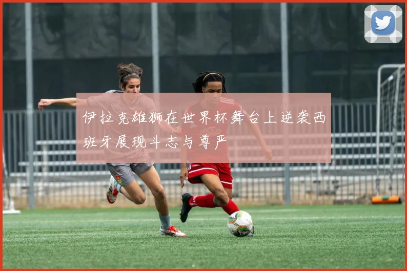 伊拉克雄狮在世界杯舞台上逆袭西班牙展现斗志与尊严