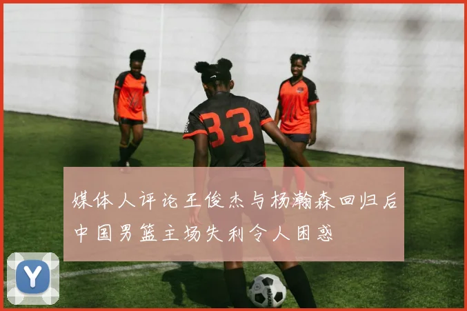 媒体人评论王俊杰与杨瀚森回归后中国男篮主场失利令人困惑