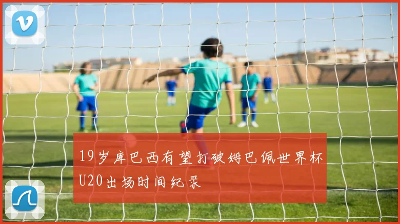 19岁库巴西有望打破姆巴佩世界杯U20出场时间纪录