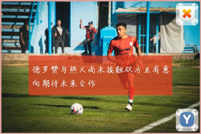 德罗赞与热火尚未接触双方互有意向期待未来合作