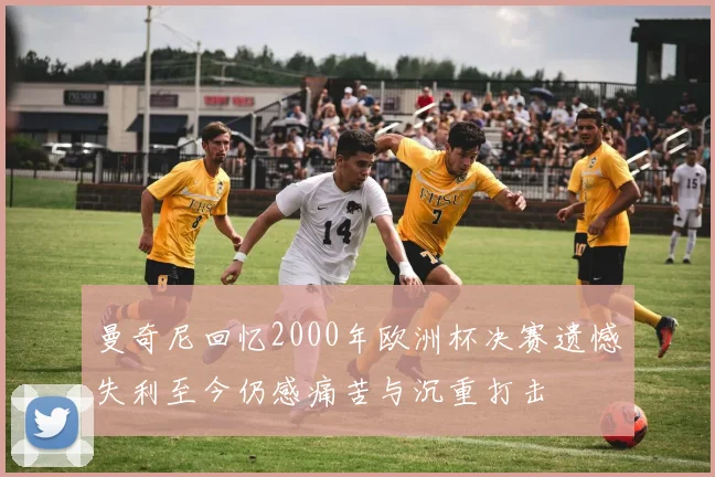 曼奇尼回忆2000年欧洲杯决赛遗憾失利至今仍感痛苦与沉重打击