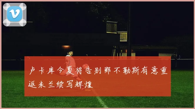 卢卡库今夏将告别那不勒斯有意重返米兰续写辉煌