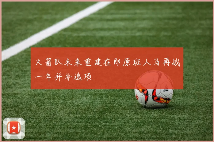 火箭队未来重建在即原班人马再战一年并非选项