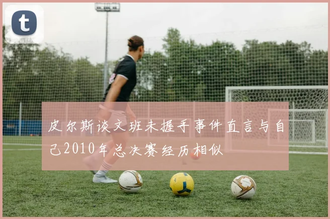 皮尔斯谈文班未握手事件直言与自己2010年总决赛经历相似
