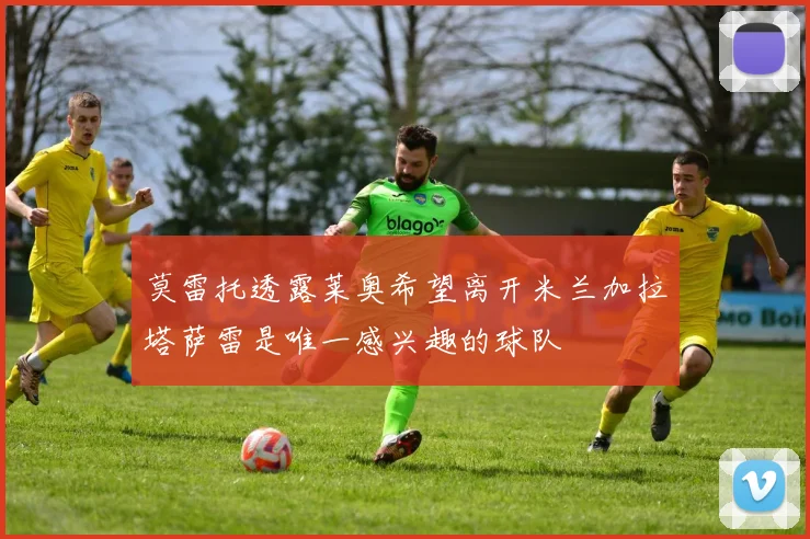 莫雷托透露莱奥希望离开米兰加拉塔萨雷是唯一感兴趣的球队