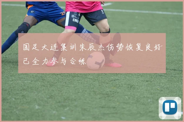 国足大连集训朱辰杰伤势恢复良好已全力参与合练